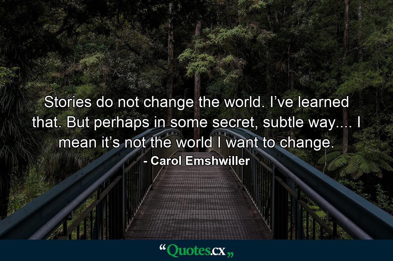 Stories do not change the world. I’ve learned that. But perhaps in some secret, subtle way.... I mean it’s not the world I want to change. - Quote by Carol Emshwiller