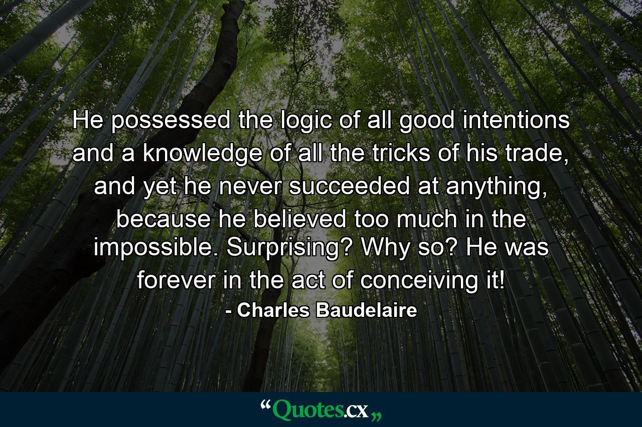 He possessed the logic of all good intentions and a knowledge of all the tricks of his trade, and yet he never succeeded at anything, because he believed too much in the impossible. Surprising? Why so? He was forever in the act of conceiving it! - Quote by Charles Baudelaire