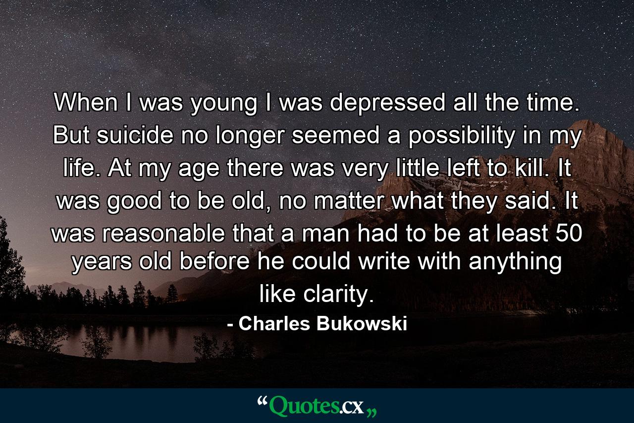 When I was young I was depressed all the time. But suicide no longer seemed a possibility in my life. At my age there was very little left to kill. It was good to be old, no matter what they said. It was reasonable that a man had to be at least 50 years old before he could write with anything like clarity. - Quote by Charles Bukowski