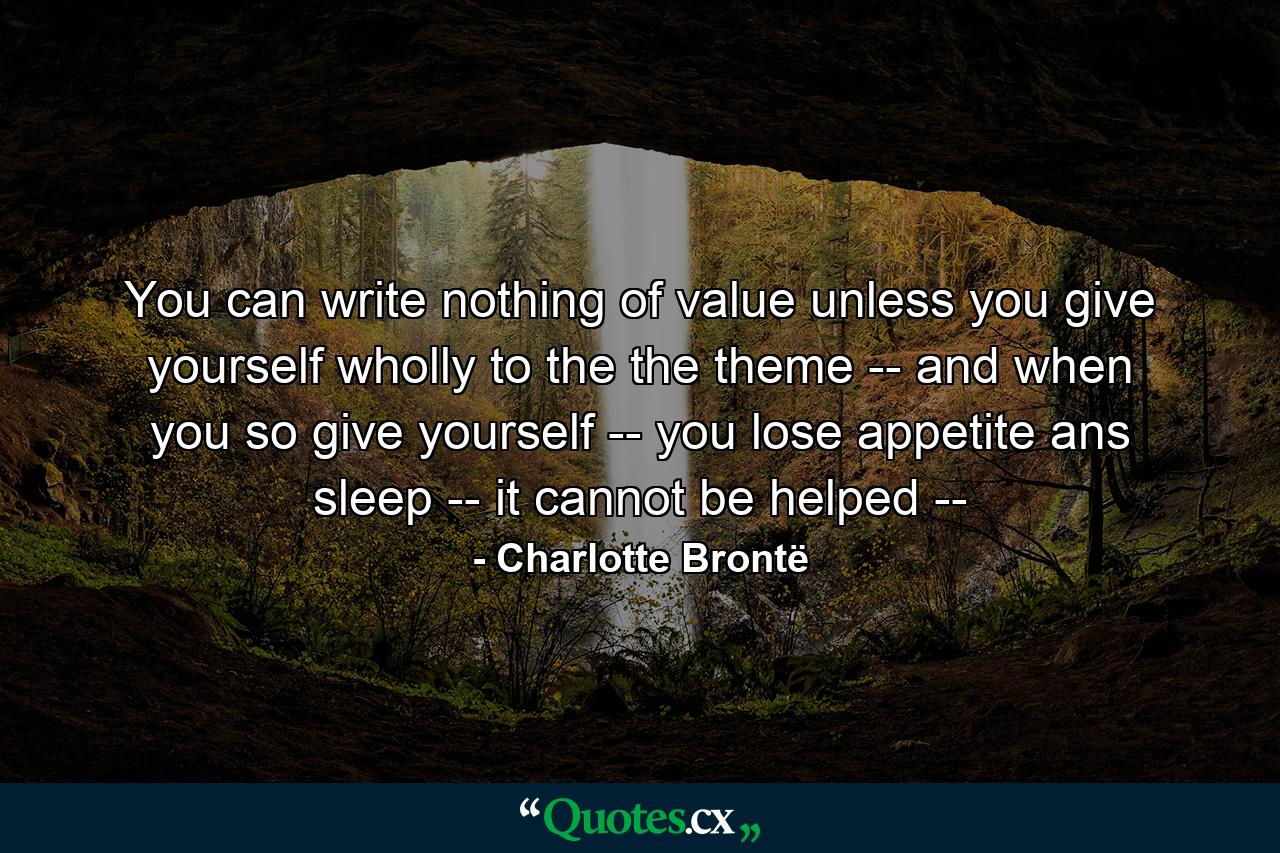 You can write nothing of value unless you give yourself wholly to the the theme -- and when you so give yourself -- you lose appetite ans sleep -- it cannot be helped -- - Quote by Charlotte Brontë