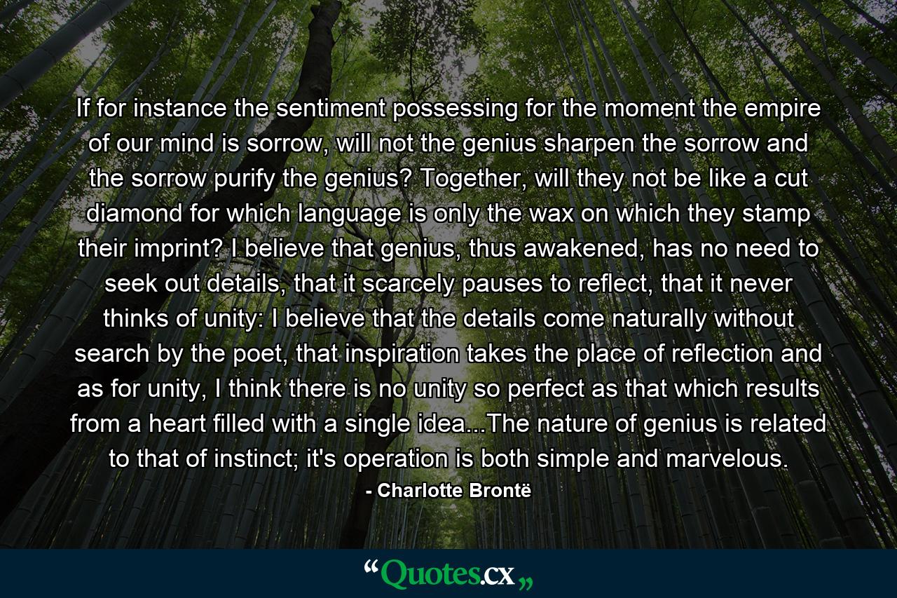If for instance the sentiment possessing for the moment the empire of our mind is sorrow, will not the genius sharpen the sorrow and the sorrow purify the genius? Together, will they not be like a cut diamond for which language is only the wax on which they stamp their imprint? I believe that genius, thus awakened, has no need to seek out details, that it scarcely pauses to reflect, that it never thinks of unity: I believe that the details come naturally without search by the poet, that inspiration takes the place of reflection and as for unity, I think there is no unity so perfect as that which results from a heart filled with a single idea...The nature of genius is related to that of instinct; it's operation is both simple and marvelous. - Quote by Charlotte Brontë