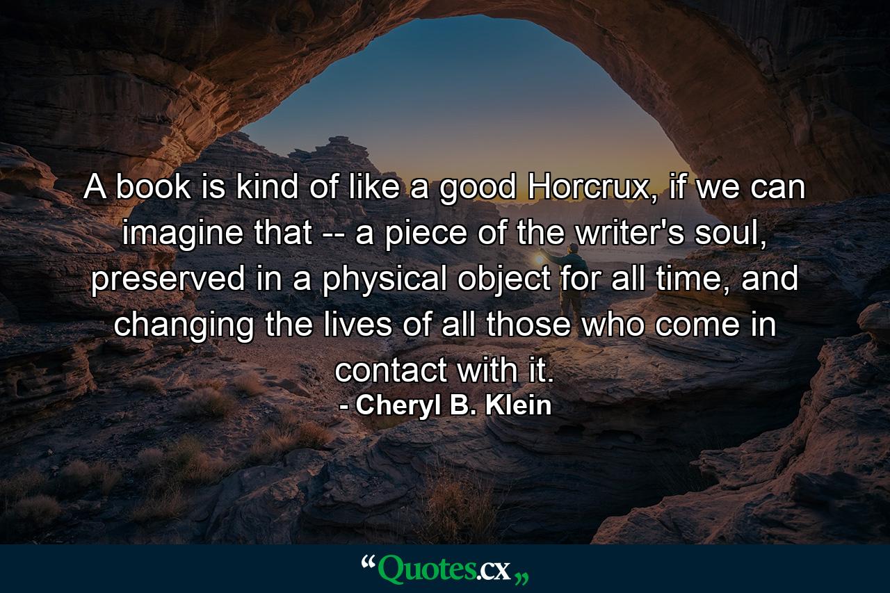 A book is kind of like a good Horcrux, if we can imagine that -- a piece of the writer's soul, preserved in a physical object for all time, and changing the lives of all those who come in contact with it. - Quote by Cheryl B. Klein