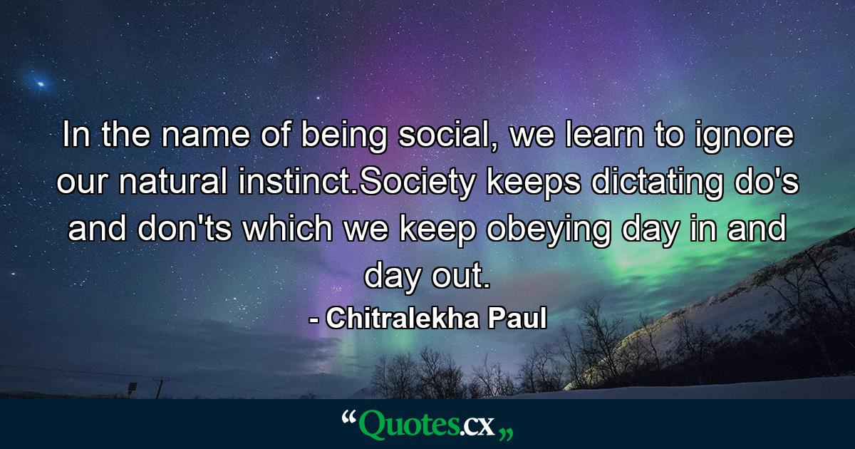 In the name of being social, we learn to ignore our natural instinct.Society keeps dictating do's and don'ts which we keep obeying day in and day out. - Quote by Chitralekha Paul