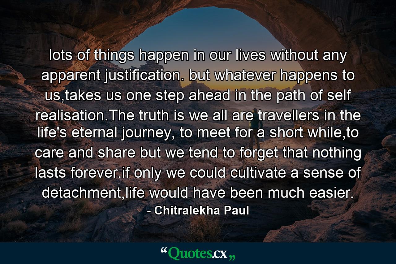 lots of things happen in our lives without any apparent justification. but whatever happens to us,takes us one step ahead in the path of self realisation.The truth is we all are travellers in the life's eternal journey, to meet for a short while,to care and share but we tend to forget that nothing lasts forever.if only we could cultivate a sense of detachment,life would have been much easier. - Quote by Chitralekha Paul