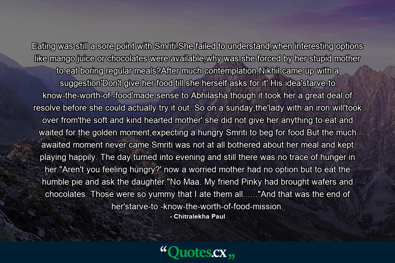 Eating was still a sore point with Smriti.She failed to understand,when interesting options like mango juice or chocolates were available,why was she forced by her stupid mother to eat boring regular meals?After much contemplation,Nikhil came up with a suggestion'Don't give her food till she herself asks for it'.His idea'starve-to know-the-worth-of -food'made sense to Abhilasha,though it took her a great deal of resolve before she could actually try it out. So on a sunday,the'lady with an iron will'took over from'the soft and kind hearted mother'.she did not give her anything to eat and waited for the golden moment,expecting a hungry Smriti to beg for food.But the much awaited moment never came.Smriti was not at all bothered about her meal and kept playing happily. The day turned into evening and still there was no trace of hunger in her.