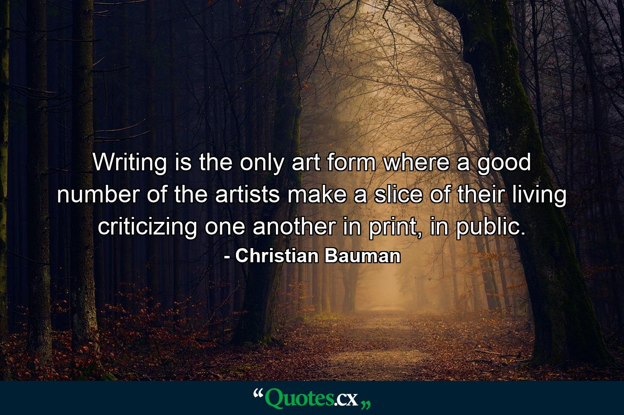 Writing is the only art form where a good number of the artists make a slice of their living criticizing one another in print, in public. - Quote by Christian Bauman