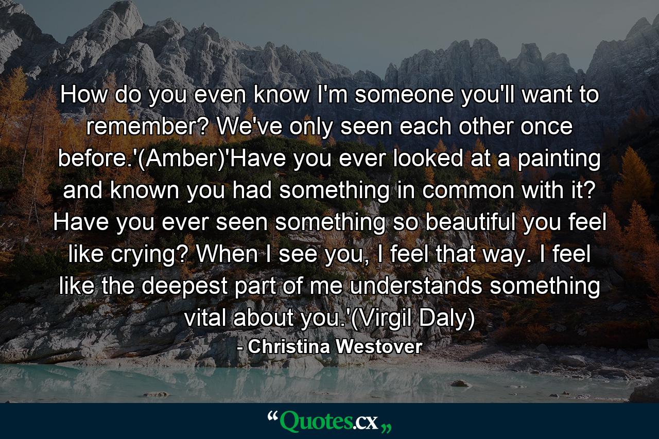 How do you even know I'm someone you'll want to remember? We've only seen each other once before.'(Amber)'Have you ever looked at a painting and known you had something in common with it? Have you ever seen something so beautiful you feel like crying? When I see you, I feel that way. I feel like the deepest part of me understands something vital about you.'(Virgil Daly) - Quote by Christina Westover