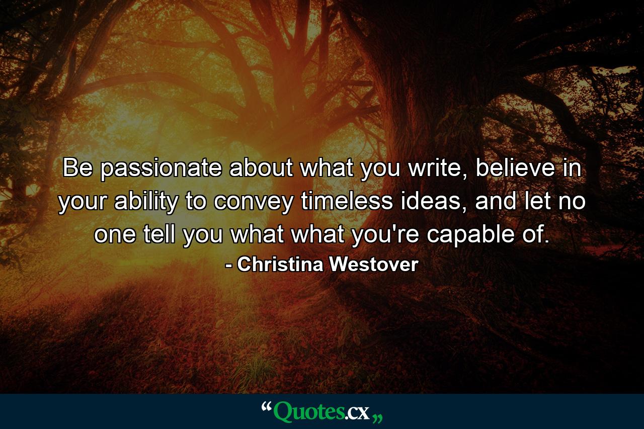 Be passionate about what you write, believe in your ability to convey timeless ideas, and let no one tell you what what you're capable of. - Quote by Christina Westover