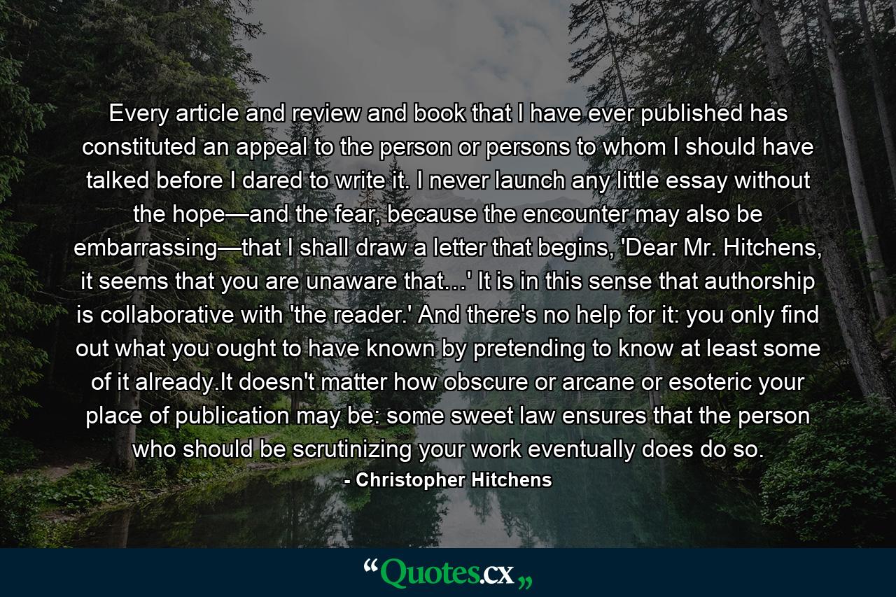 Every article and review and book that I have ever published has constituted an appeal to the person or persons to whom I should have talked before I dared to write it. I never launch any little essay without the hope—and the fear, because the encounter may also be embarrassing—that I shall draw a letter that begins, 'Dear Mr. Hitchens, it seems that you are unaware that…' It is in this sense that authorship is collaborative with 'the reader.' And there's no help for it: you only find out what you ought to have known by pretending to know at least some of it already.It doesn't matter how obscure or arcane or esoteric your place of publication may be: some sweet law ensures that the person who should be scrutinizing your work eventually does do so. - Quote by Christopher Hitchens