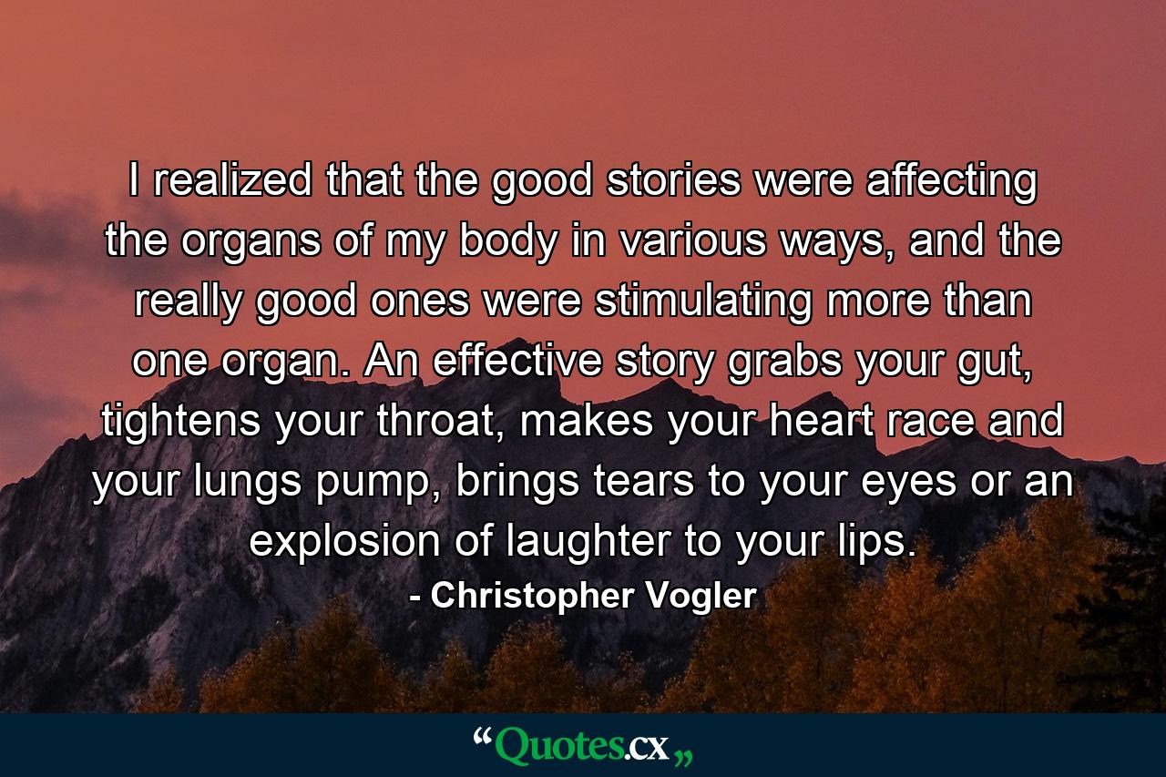 I realized that the good stories were affecting the organs of my body in various ways, and the really good ones were stimulating more than one organ. An effective story grabs your gut, tightens your throat, makes your heart race and your lungs pump, brings tears to your eyes or an explosion of laughter to your lips. - Quote by Christopher Vogler