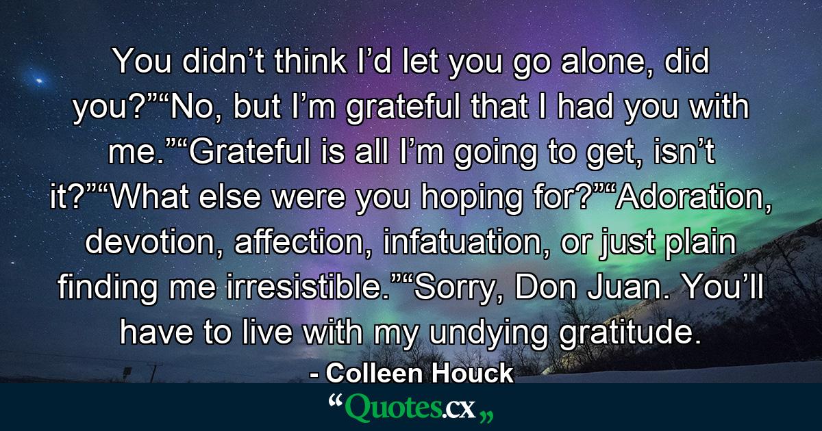 You didn’t think I’d let you go alone, did you?”“No, but I’m grateful that I had you with me.”“Grateful is all I’m going to get, isn’t it?”“What else were you hoping for?”“Adoration, devotion, affection, infatuation, or just plain finding me irresistible.”“Sorry, Don Juan. You’ll have to live with my undying gratitude. - Quote by Colleen Houck