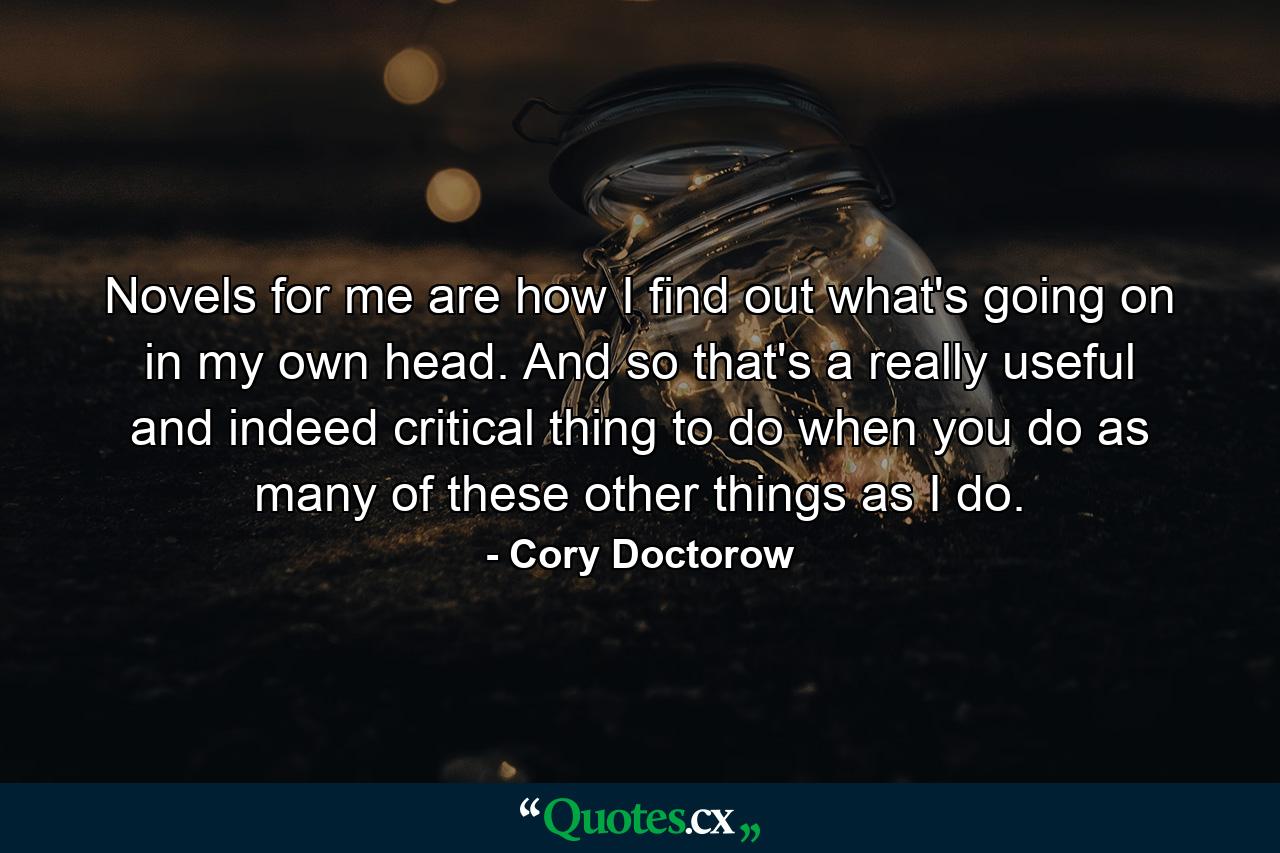 Novels for me are how I find out what's going on in my own head. And so that's a really useful and indeed critical thing to do when you do as many of these other things as I do. - Quote by Cory Doctorow