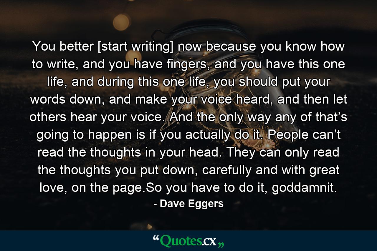 You better [start writing] now because you know how to write, and you have fingers, and you have this one life, and during this one life, you should put your words down, and make your voice heard, and then let others hear your voice. And the only way any of that’s going to happen is if you actually do it. People can’t read the thoughts in your head. They can only read the thoughts you put down, carefully and with great love, on the page.So you have to do it, goddamnit. - Quote by Dave Eggers