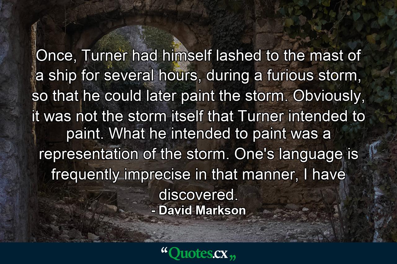 Once, Turner had himself lashed to the mast of a ship for several hours, during a furious storm, so that he could later paint the storm. Obviously, it was not the storm itself that Turner intended to paint. What he intended to paint was a representation of the storm. One's language is frequently imprecise in that manner, I have discovered. - Quote by David Markson