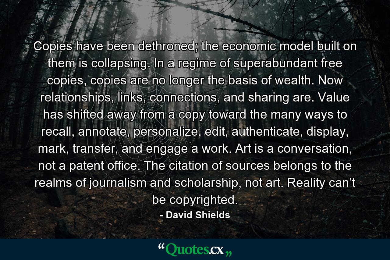 Copies have been dethroned; the economic model built on them is collapsing. In a regime of superabundant free copies, copies are no longer the basis of wealth. Now relationships, links, connections, and sharing are. Value has shifted away from a copy toward the many ways to recall, annotate, personalize, edit, authenticate, display, mark, transfer, and engage a work. Art is a conversation, not a patent office. The citation of sources belongs to the realms of journalism and scholarship, not art. Reality can’t be copyrighted. - Quote by David Shields