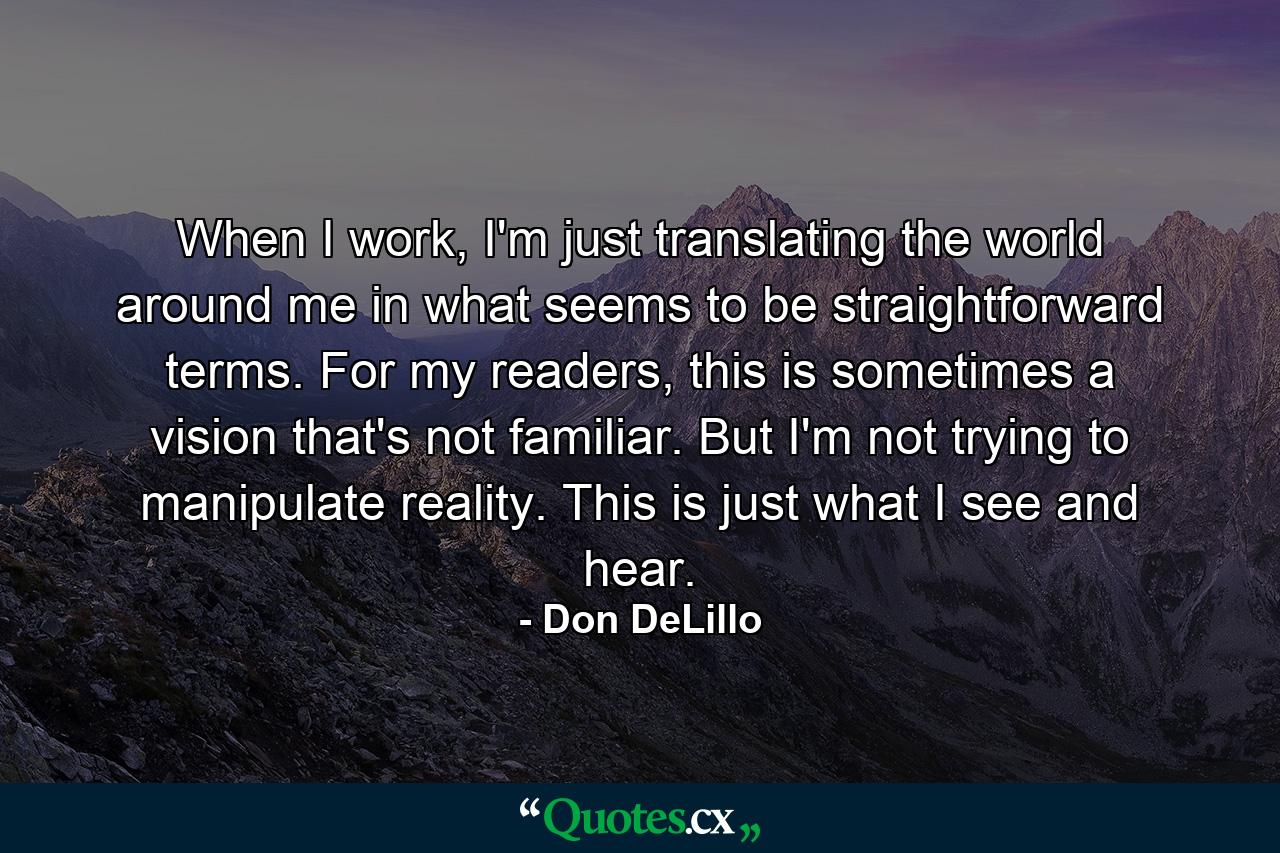 When I work, I'm just translating the world around me in what seems to be straightforward terms. For my readers, this is sometimes a vision that's not familiar. But I'm not trying to manipulate reality. This is just what I see and hear. - Quote by Don DeLillo