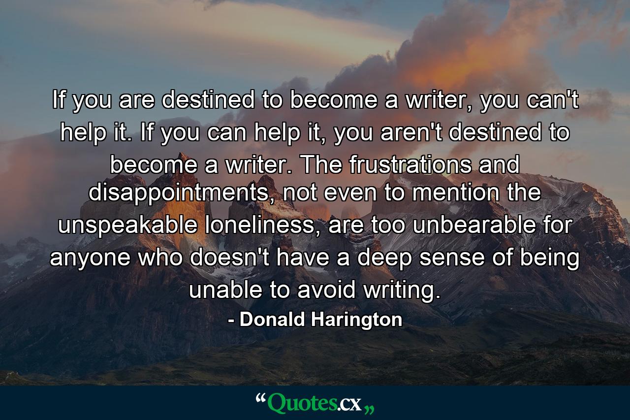 If you are destined to become a writer, you can't help it. If you can help it, you aren't destined to become a writer. The frustrations and disappointments, not even to mention the unspeakable loneliness, are too unbearable for anyone who doesn't have a deep sense of being unable to avoid writing. - Quote by Donald Harington