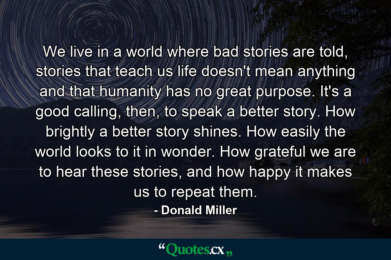 We live in a world where bad stories are told, stories that teach us life doesn't mean anything and that humanity has no great purpose. It's a good calling, then, to speak a better story. How brightly a better story shines. How easily the world looks to it in wonder. How grateful we are to hear these stories, and how happy it makes us to repeat them. - Quote by Donald Miller