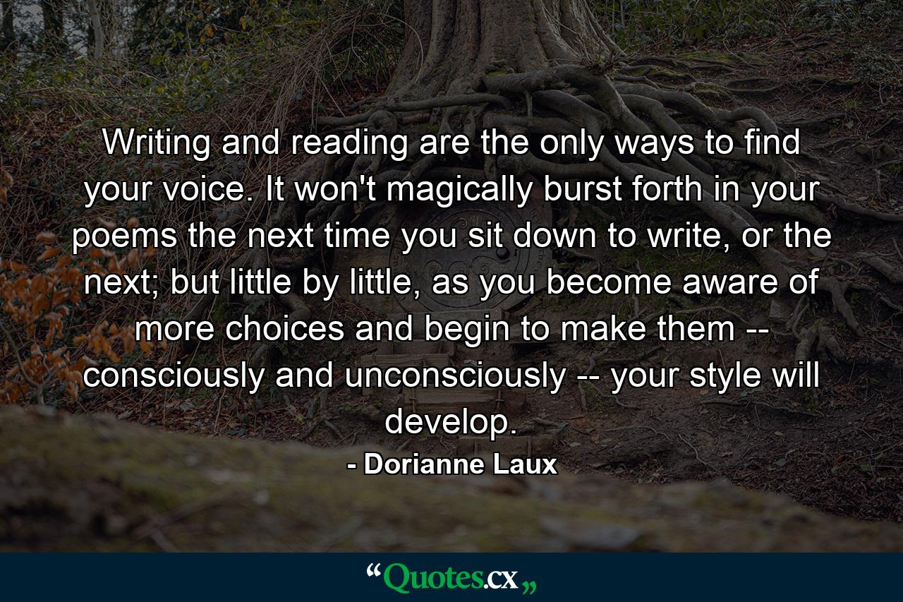 Writing and reading are the only ways to find your voice. It won't magically burst forth in your poems the next time you sit down to write, or the next; but little by little, as you become aware of more choices and begin to make them -- consciously and unconsciously -- your style will develop. - Quote by Dorianne Laux