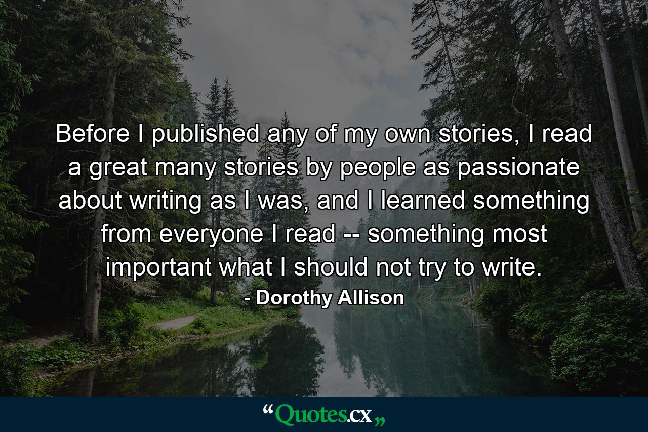 Before I published any of my own stories, I read a great many stories by people as passionate about writing as I was, and I learned something from everyone I read -- something most important what I should not try to write. - Quote by Dorothy Allison