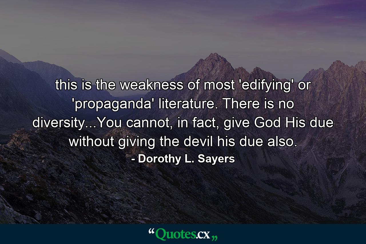 this is the weakness of most 'edifying' or 'propaganda' literature. There is no diversity...You cannot, in fact, give God His due without giving the devil his due also. - Quote by Dorothy L. Sayers