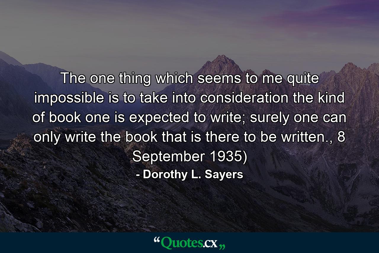 The one thing which seems to me quite impossible is to take into consideration the kind of book one is expected to write; surely one can only write the book that is there to be written., 8 September 1935) - Quote by Dorothy L. Sayers