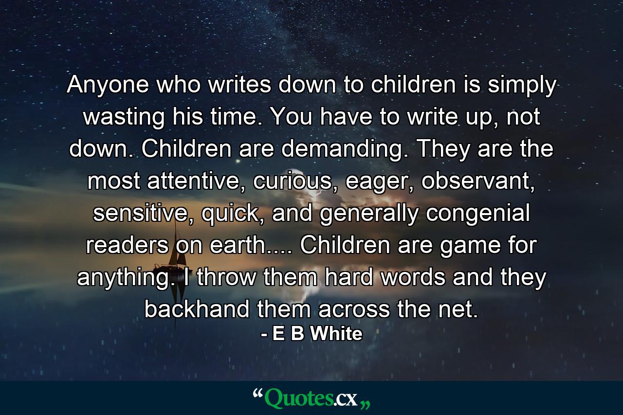 Anyone who writes down to children is simply wasting his time. You have to write up, not down. Children are demanding. They are the most attentive, curious, eager, observant, sensitive, quick, and generally congenial readers on earth.... Children are game for anything. I throw them hard words and they backhand them across the net. - Quote by E B White