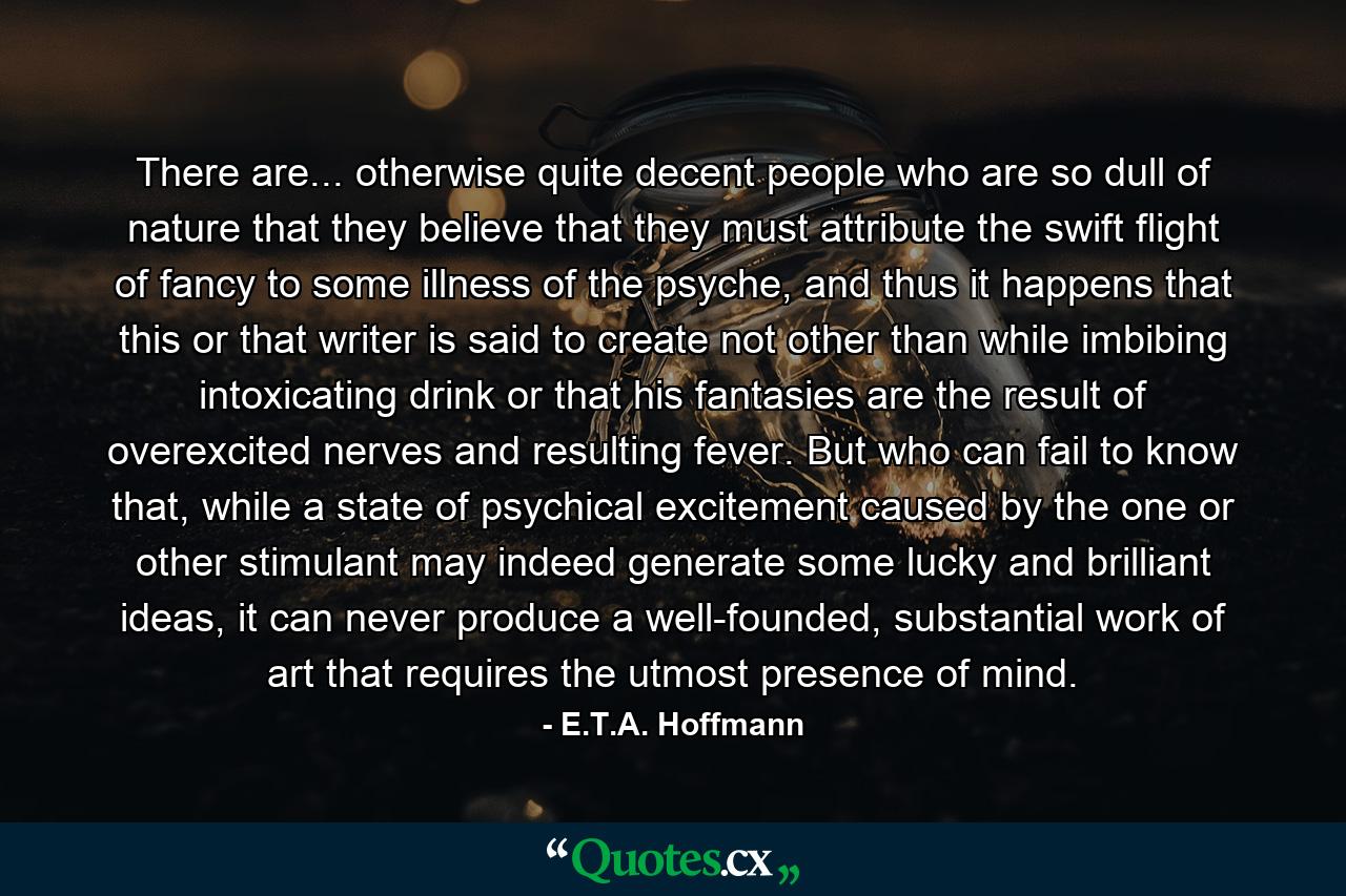 There are... otherwise quite decent people who are so dull of nature that they believe that they must attribute the swift flight of fancy to some illness of the psyche, and thus it happens that this or that writer is said to create not other than while imbibing intoxicating drink or that his fantasies are the result of overexcited nerves and resulting fever. But who can fail to know that, while a state of psychical excitement caused by the one or other stimulant may indeed generate some lucky and brilliant ideas, it can never produce a well-founded, substantial work of art that requires the utmost presence of mind. - Quote by E.T.A. Hoffmann