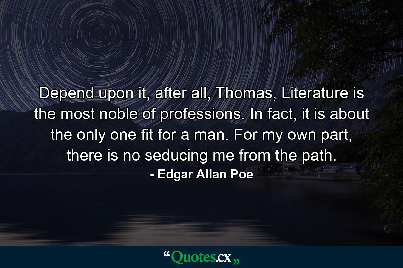 Depend upon it, after all, Thomas, Literature is the most noble of professions. In fact, it is about the only one fit for a man. For my own part, there is no seducing me from the path. - Quote by Edgar Allan Poe