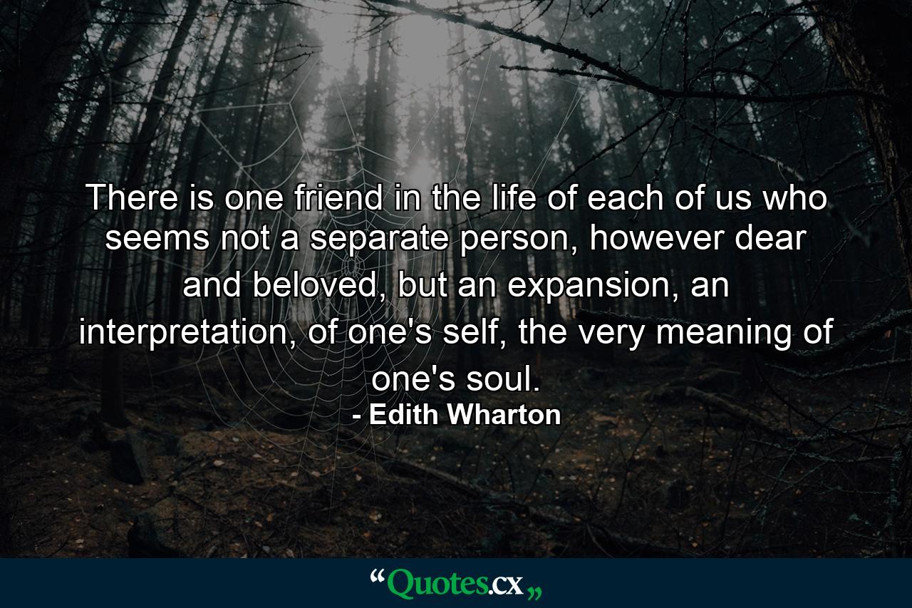 There is one friend in the life of each of us who seems not a separate person, however dear and beloved, but an expansion, an interpretation, of one's self, the very meaning of one's soul. - Quote by Edith Wharton