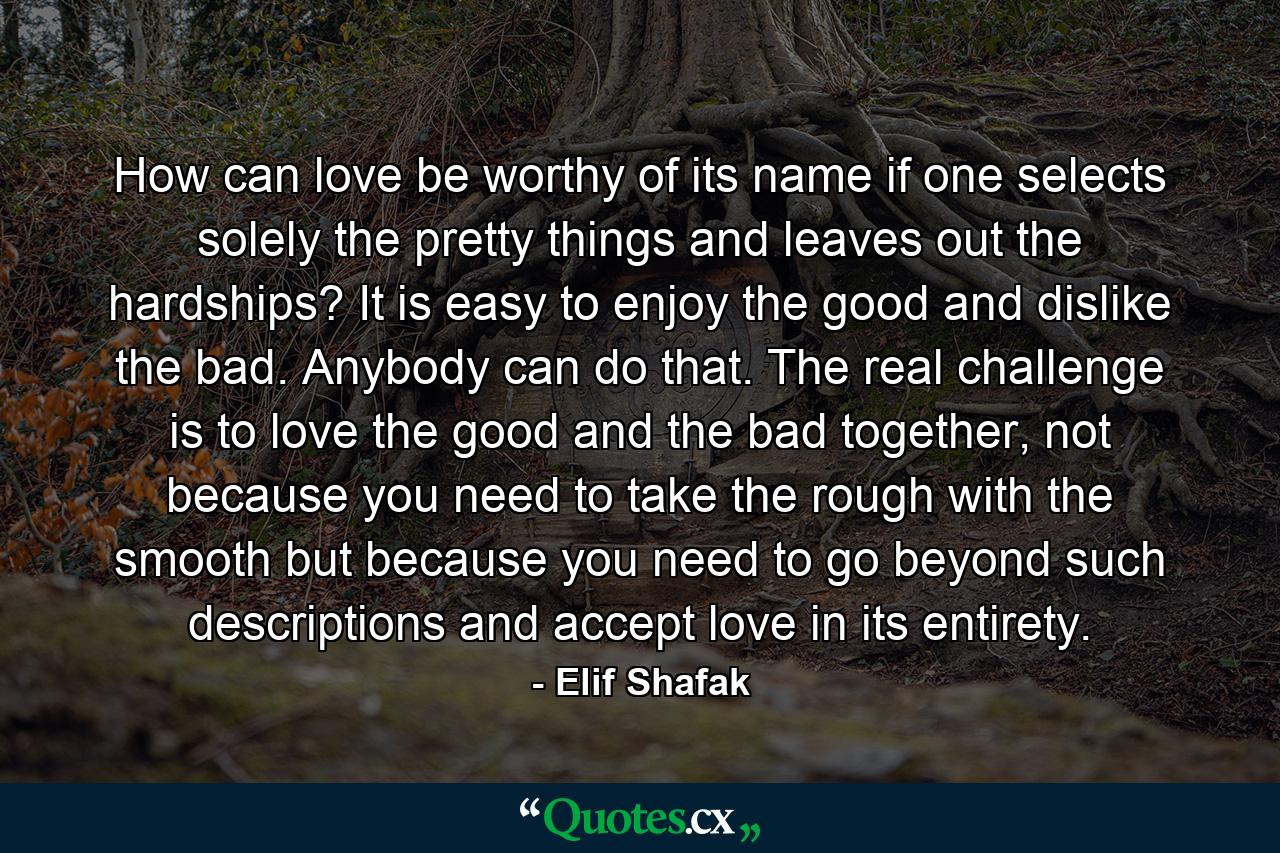 How can love be worthy of its name if one selects solely the pretty things and leaves out the hardships? It is easy to enjoy the good and dislike the bad. Anybody can do that. The real challenge is to love the good and the bad together, not because you need to take the rough with the smooth but because you need to go beyond such descriptions and accept love in its entirety. - Quote by Elif Shafak