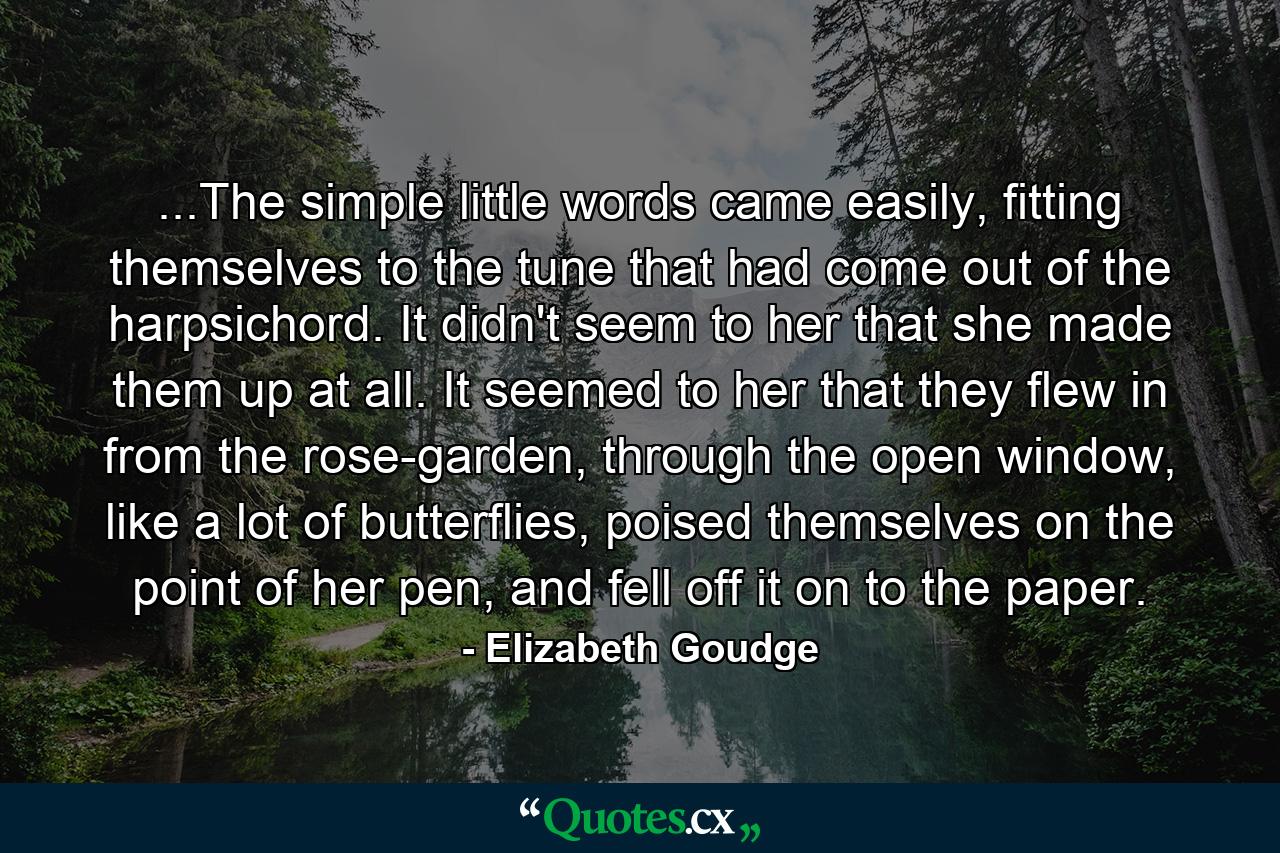 ...The simple little words came easily, fitting themselves to the tune that had come out of the harpsichord. It didn't seem to her that she made them up at all. It seemed to her that they flew in from the rose-garden, through the open window, like a lot of butterflies, poised themselves on the point of her pen, and fell off it on to the paper. - Quote by Elizabeth Goudge