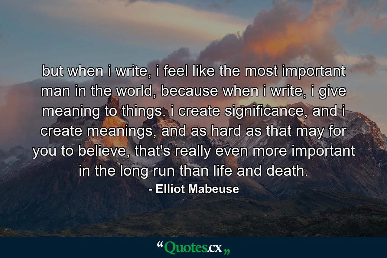 but when i write, i feel like the most important man in the world, because when i write, i give meaning to things. i create significance, and i create meanings, and as hard as that may for you to believe, that's really even more important in the long run than life and death. - Quote by Elliot Mabeuse