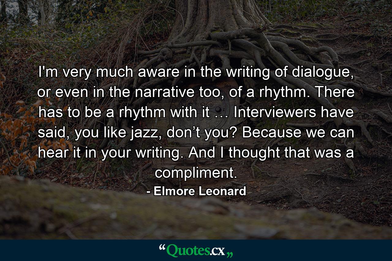 I'm very much aware in the writing of dialogue, or even in the narrative too, of a rhythm. There has to be a rhythm with it … Interviewers have said, you like jazz, don’t you? Because we can hear it in your writing. And I thought that was a compliment. - Quote by Elmore Leonard