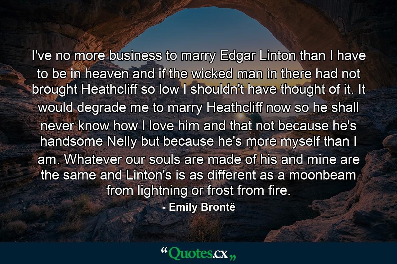 I've no more business to marry Edgar Linton than I have to be in heaven and if the wicked man in there had not brought Heathcliff so low I shouldn't have thought of it. It would degrade me to marry Heathcliff now so he shall never know how I love him and that not because he's handsome Nelly but because he's more myself than I am. Whatever our souls are made of his and mine are the same and Linton's is as different as a moonbeam from lightning or frost from fire. - Quote by Emily Brontë