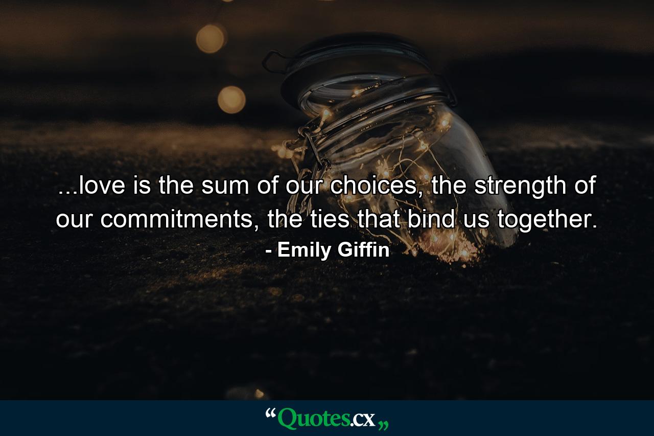 ...love is the sum of our choices, the strength of our commitments, the ties that bind us together. - Quote by Emily Giffin