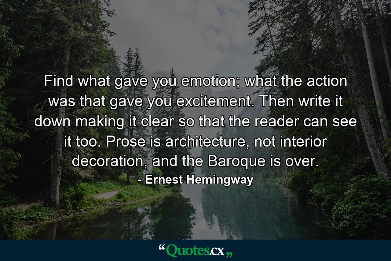 Find what gave you emotion; what the action was that gave you excitement. Then write it down making it clear so that the reader can see it too. Prose is architecture, not interior decoration, and the Baroque is over. - Quote by Ernest Hemingway