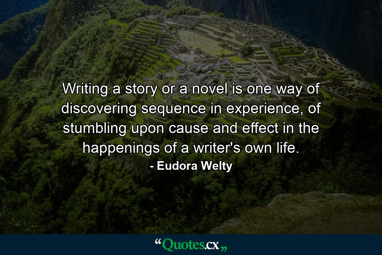 Writing a story or a novel is one way of discovering sequence in experience, of stumbling upon cause and effect in the happenings of a writer's own life. - Quote by Eudora Welty