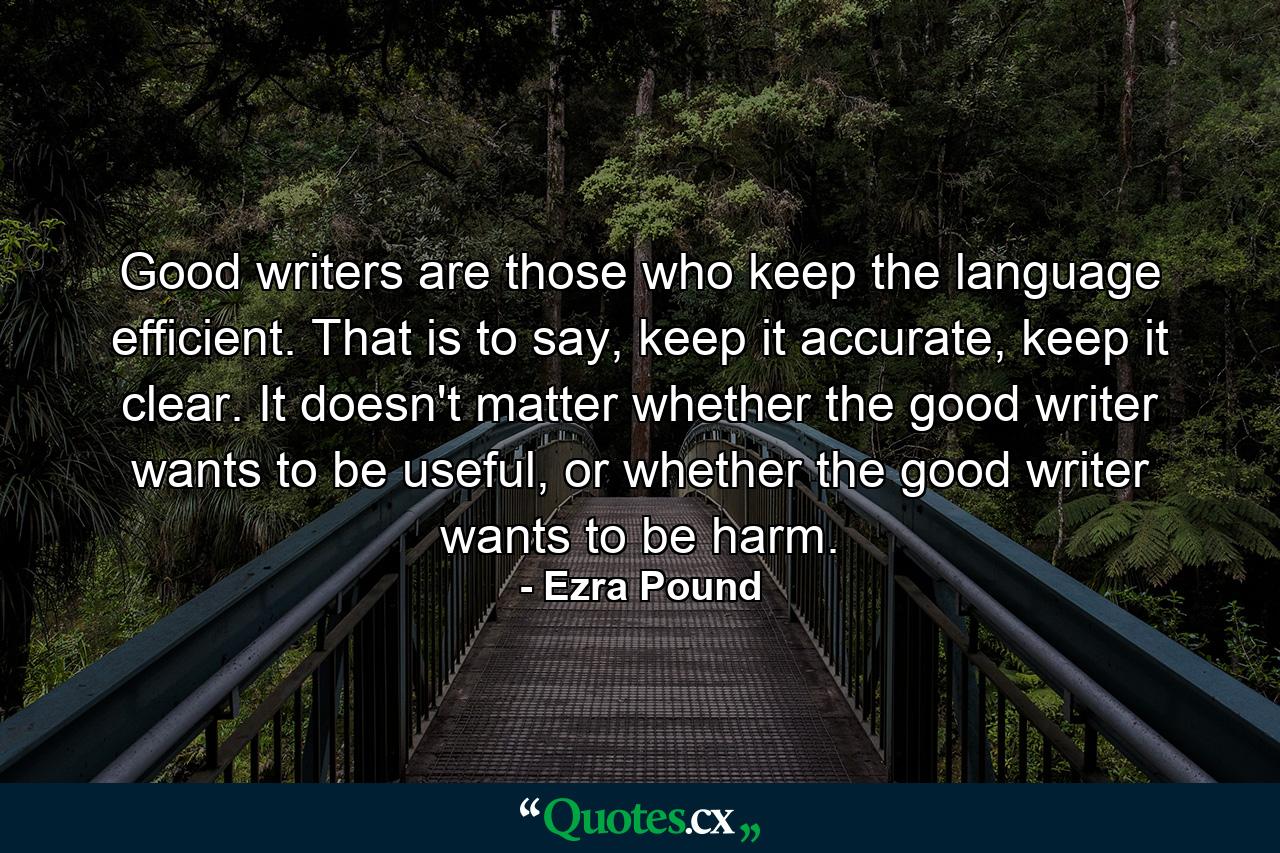 Good writers are those who keep the language efficient. That is to say, keep it accurate, keep it clear. It doesn't matter whether the good writer wants to be useful, or whether the good writer wants to be harm. - Quote by Ezra Pound