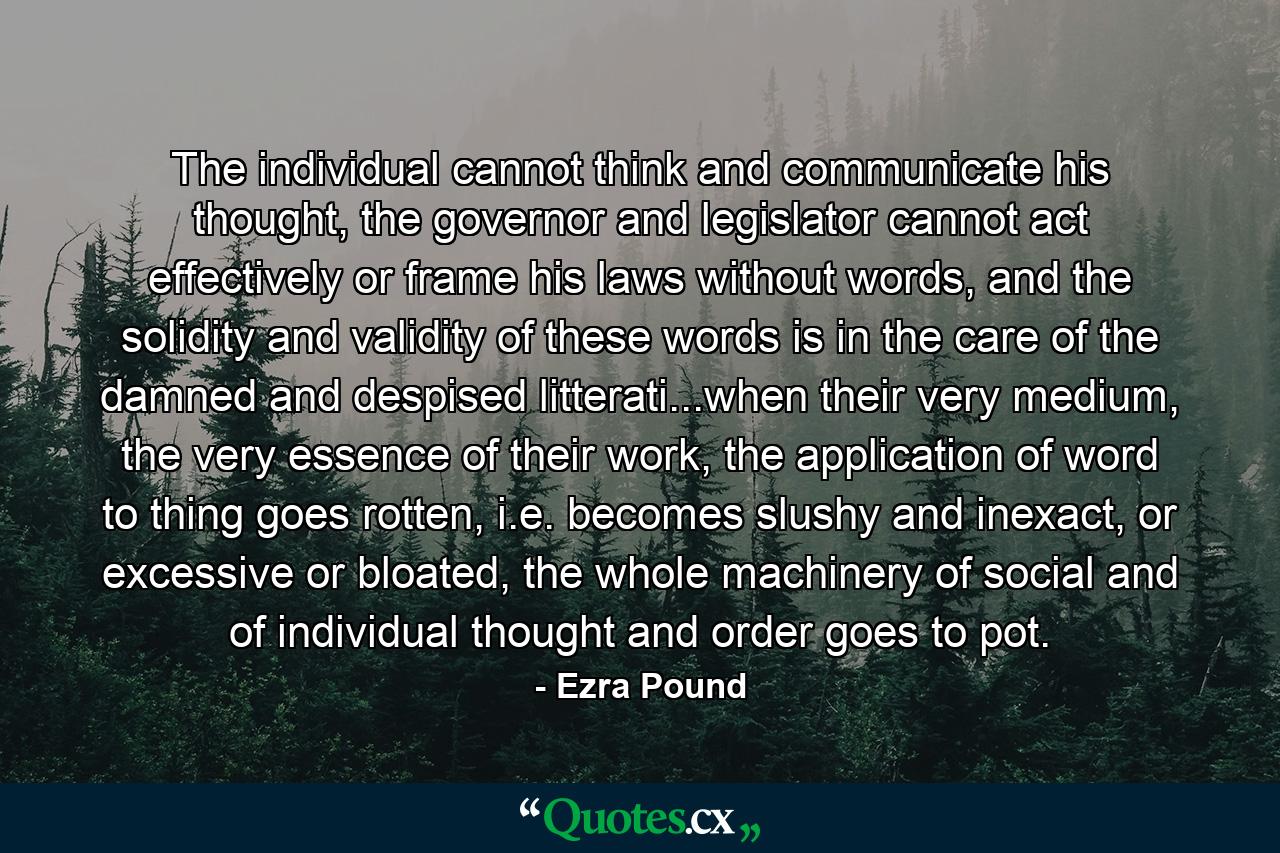 The individual cannot think and communicate his thought, the governor and legislator cannot act effectively or frame his laws without words, and the solidity and validity of these words is in the care of the damned and despised litterati...when their very medium, the very essence of their work, the application of word to thing goes rotten, i.e. becomes slushy and inexact, or excessive or bloated, the whole machinery of social and of individual thought and order goes to pot. - Quote by Ezra Pound