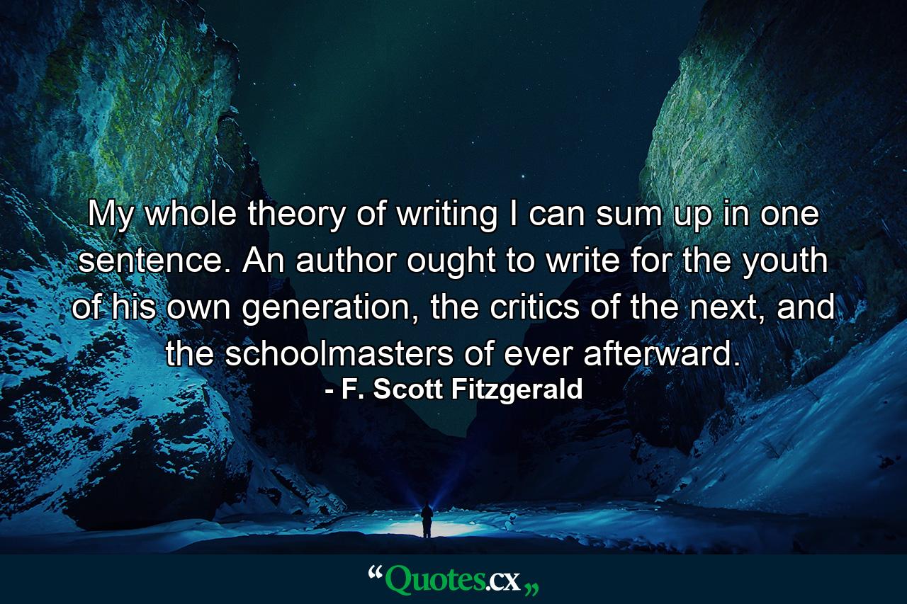 My whole theory of writing I can sum up in one sentence. An author ought to write for the youth of his own generation, the critics of the next, and the schoolmasters of ever afterward. - Quote by F. Scott Fitzgerald