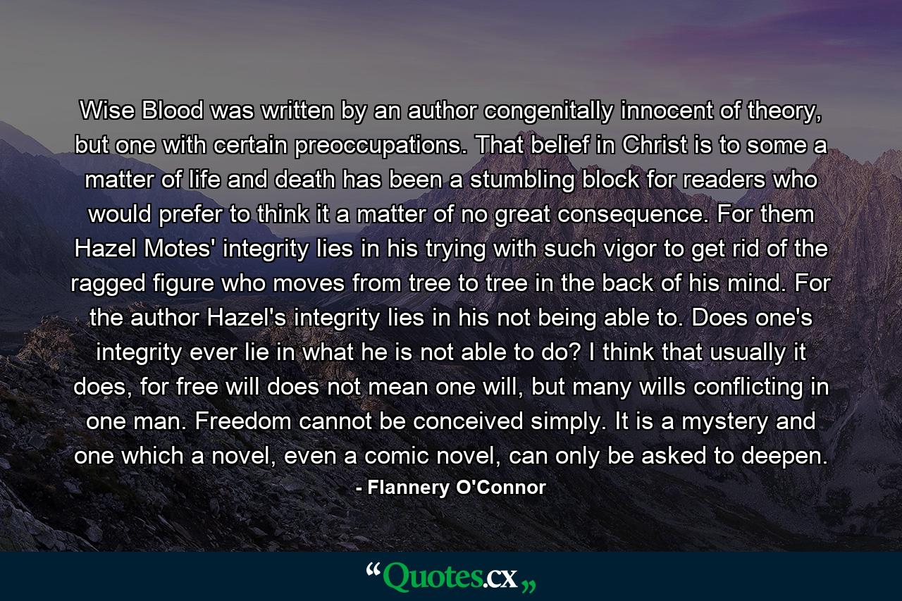 Wise Blood was written by an author congenitally innocent of theory, but one with certain preoccupations. That belief in Christ is to some a matter of life and death has been a stumbling block for readers who would prefer to think it a matter of no great consequence. For them Hazel Motes' integrity lies in his trying with such vigor to get rid of the ragged figure who moves from tree to tree in the back of his mind. For the author Hazel's integrity lies in his not being able to. Does one's integrity ever lie in what he is not able to do? I think that usually it does, for free will does not mean one will, but many wills conflicting in one man. Freedom cannot be conceived simply. It is a mystery and one which a novel, even a comic novel, can only be asked to deepen. - Quote by Flannery O'Connor