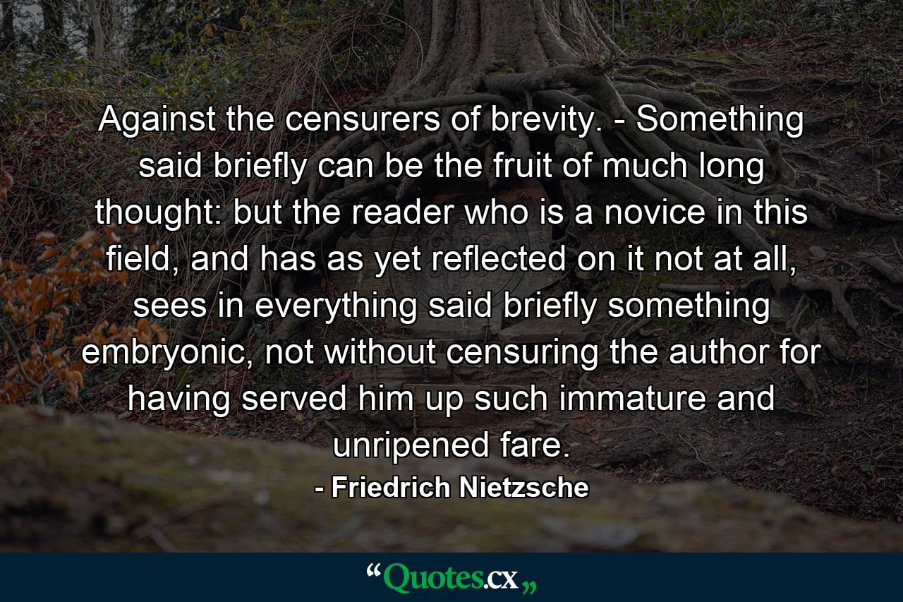 Against the censurers of brevity. - Something said briefly can be the fruit of much long thought: but the reader who is a novice in this field, and has as yet reflected on it not at all, sees in everything said briefly something embryonic, not without censuring the author for having served him up such immature and unripened fare. - Quote by Friedrich Nietzsche