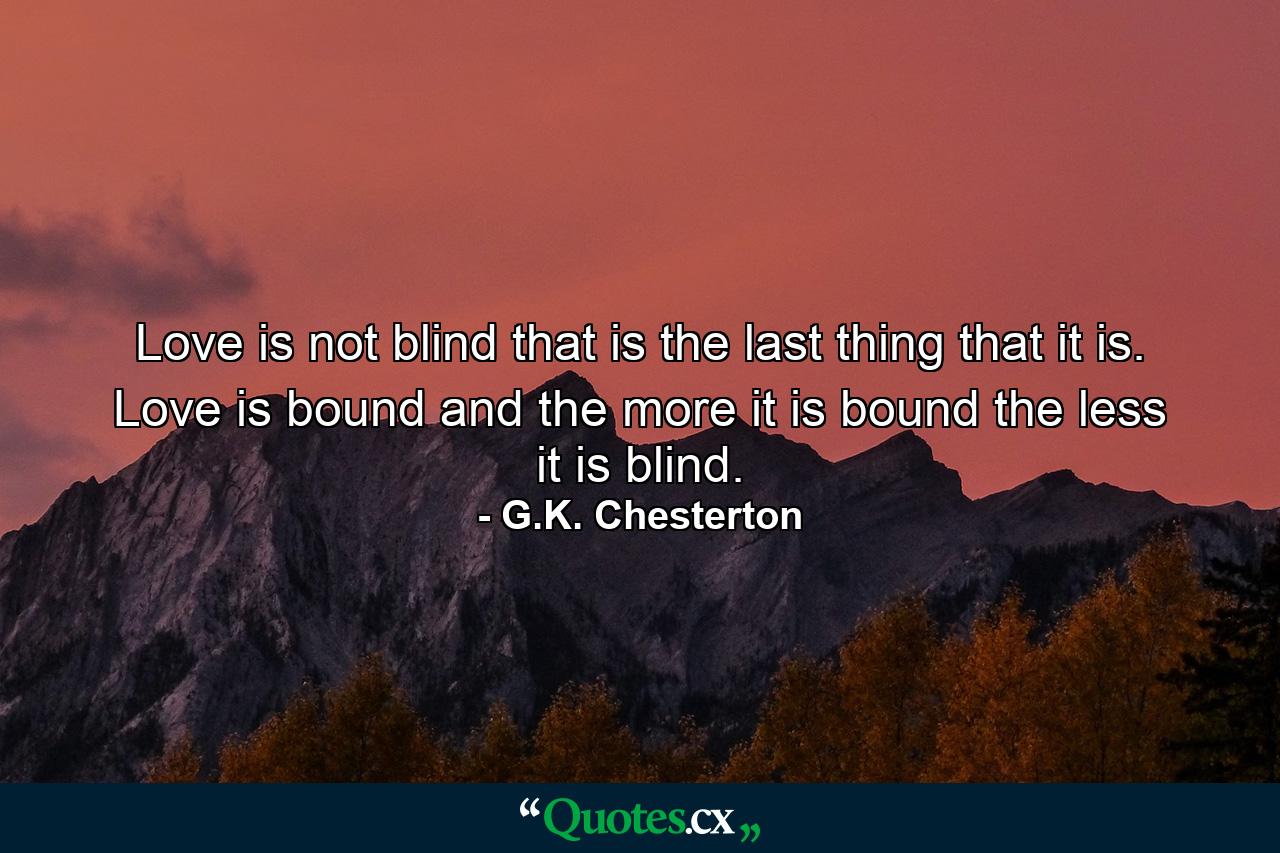 Love is not blind that is the last thing that it is. Love is bound and the more it is bound the less it is blind. - Quote by G.K. Chesterton