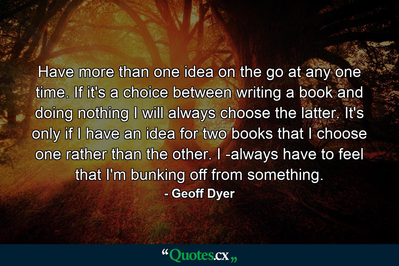 Have more than one idea on the go at any one time. If it's a choice between writing a book and doing nothing I will always choose the latter. It's only if I have an idea for two books that I choose one rather than the other. I ­always have to feel that I'm bunking off from something. - Quote by Geoff Dyer