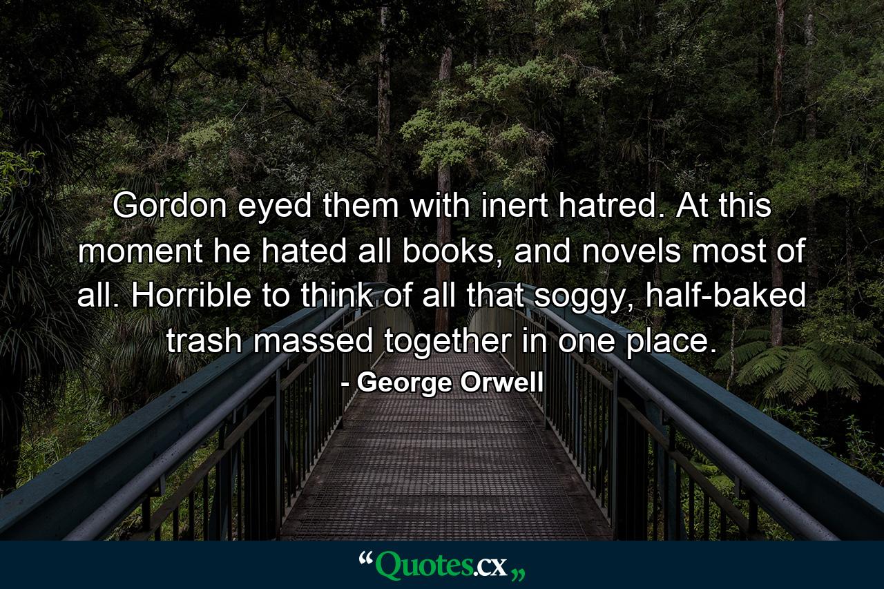 Gordon eyed them with inert hatred. At this moment he hated all books, and novels most of all. Horrible to think of all that soggy, half-baked trash massed together in one place. - Quote by George Orwell