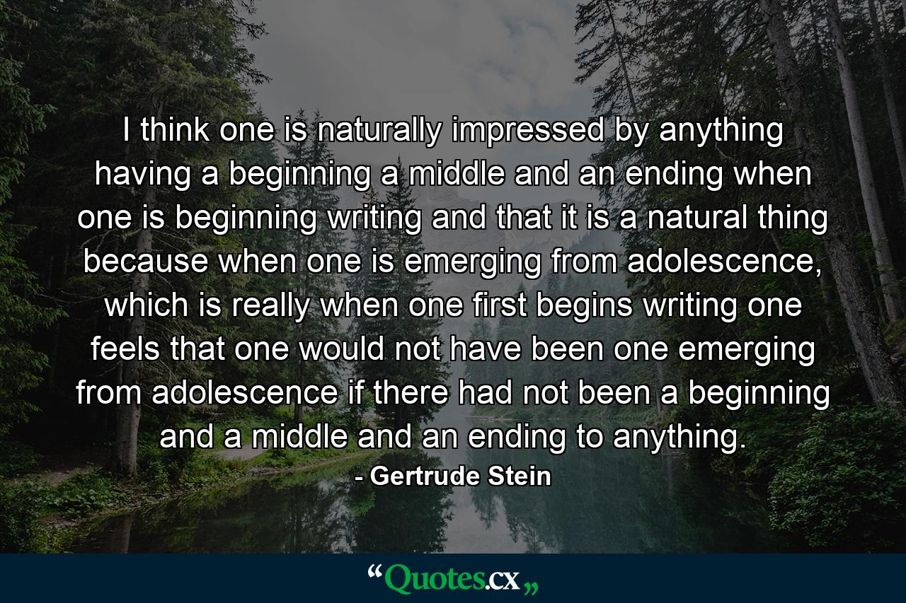 I think one is naturally impressed by anything having a beginning a middle and an ending when one is beginning writing and that it is a natural thing because when one is emerging from adolescence, which is really when one first begins writing one feels that one would not have been one emerging from adolescence if there had not been a beginning and a middle and an ending to anything. - Quote by Gertrude Stein