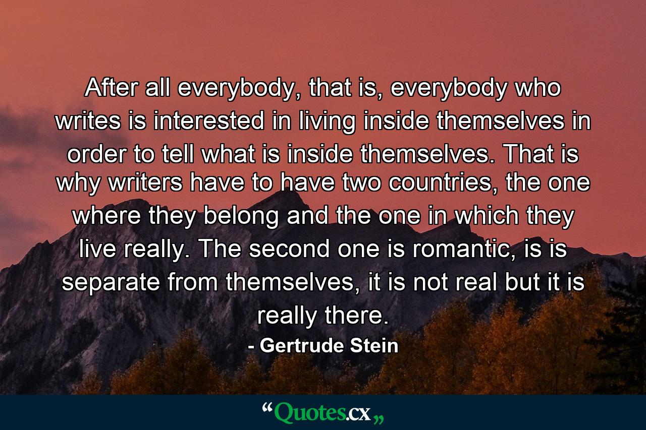 After all everybody, that is, everybody who writes is interested in living inside themselves in order to tell what is inside themselves. That is why writers have to have two countries, the one where they belong and the one in which they live really. The second one is romantic, is is separate from themselves, it is not real but it is really there. - Quote by Gertrude Stein