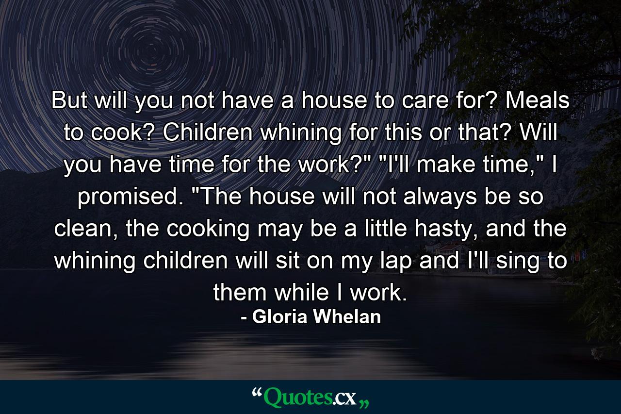 But will you not have a house to care for? Meals to cook? Children whining for this or that? Will you have time for the work?