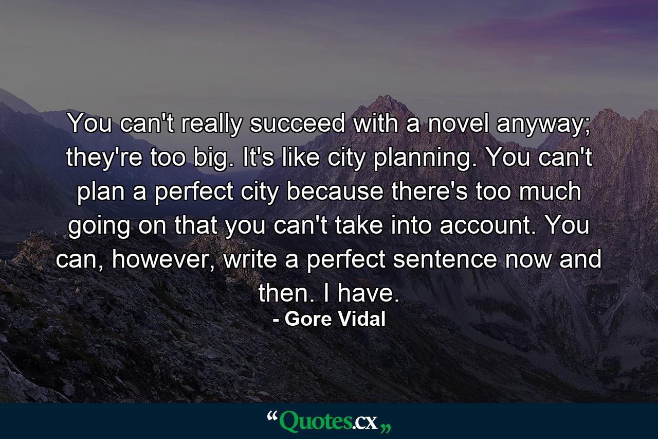 You can't really succeed with a novel anyway; they're too big. It's like city planning. You can't plan a perfect city because there's too much going on that you can't take into account. You can, however, write a perfect sentence now and then. I have. - Quote by Gore Vidal